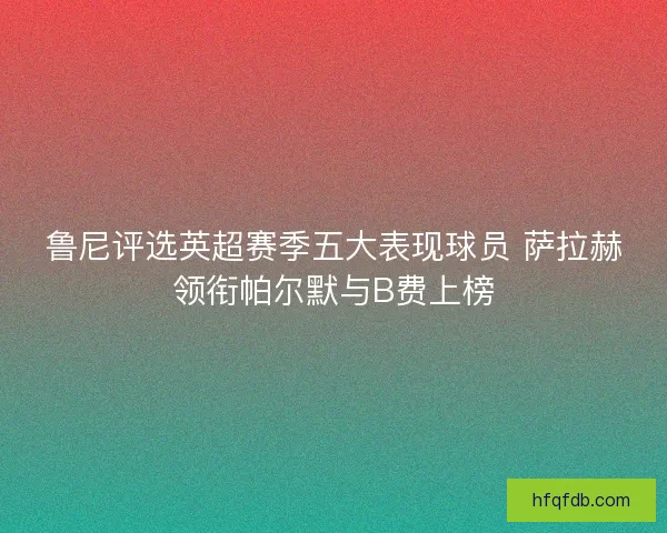 鲁尼评选英超赛季五大表现球员 萨拉赫领衔帕尔默与B费上榜