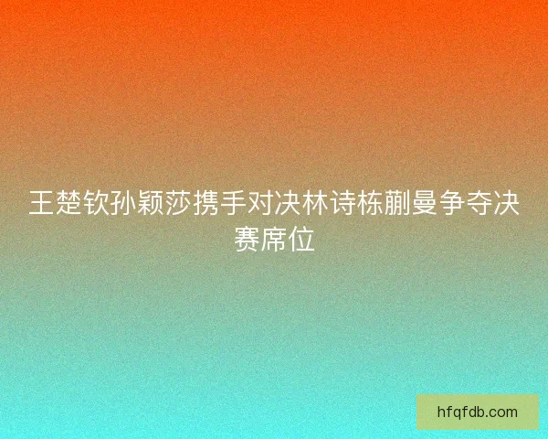 王楚钦孙颖莎携手对决林诗栋蒯曼争夺决赛席位